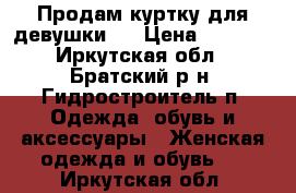 Продам куртку для девушки!  › Цена ­ 1 500 - Иркутская обл., Братский р-н, Гидростроитель п. Одежда, обувь и аксессуары » Женская одежда и обувь   . Иркутская обл.